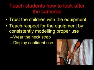 Teach students how to look after the cameras Trust the children with the equipment Teach respect for the equipment by consistently modelling proper use Wear the neck strap Display confident use  