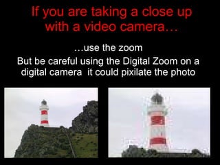 If you are taking a close up with a video camera… … use the zoom But be careful using the Digital Zoom on a digital camera  it could pixilate the photo 