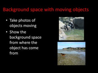 Background space with moving objects Take photos of objects moving Show the background space from where the object has come from 