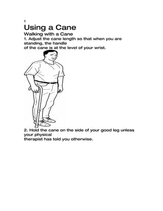 1

Using a Cane
Walking with a Cane
1. Adjust the cane length so that when you are
standing, the handle
of the cane is at the level of your wrist.




2. Hold the cane on the side of your good leg unless
your physical
therapist has told you otherwise.
 