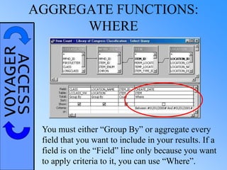 VOYAGERACCESSAGGREGATE FUNCTIONS:
WHERE
You must either “Group By” or aggregate every
field that you want to include in your results. If a
field is on the “Field” line only because you want
to apply criteria to it, you can use “Where”.
 