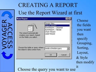 VOYAGERACCESS CREATING A REPORT
Use the Report Wizard at first
Choose the query you want to use
Choose
the fields
you want
then
specify
Grouping,
Sorting,
Layout,
& Style
then modify
it
 