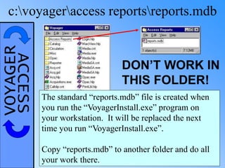 VOYAGERACCESSc:voyageraccess reportsreports.mdb
DON’T WORK IN
THIS FOLDER!
The standard “reports.mdb” file is created when
you run the “VoyagerInstall.exe” program on
your workstation. It will be replaced the next
time you run “VoyagerInstall.exe”.
Copy “reports.mdb” to another folder and do all
your work there.
 