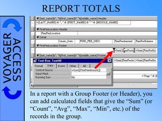 VOYAGERACCESS REPORT TOTALS
In a report with a Group Footer (or Header), you
can add calculated fields that give the “Sum” (or
“Count”, “Avg”, “Max”, “Min”, etc.) of the
records in the group.
 