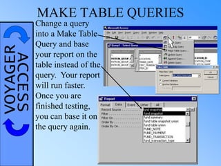 VOYAGERACCESS MAKE TABLE QUERIES
Change a query
into a Make Table
Query and base
your report on the
table instead of the
query. Your report
will run faster.
Once you are
finished testing,
you can base it on
the query again.
 
