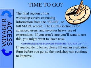 VOYAGERACCESS TIME TO GO?
The final section of the
workshop covers extracting
information from the “BLOB”, or
full MARC record. The BLOB section is for
advanced users, and involves heavy use of
expressions. If you aren’t sure you’ll want to use
this, you might want to leave now.
If you decide to leave, please fill out an evaluation
form before you go, so the workshop can continue
to improve.
GetSubField(GetFieldRaw(GetBibBlob(BIB_ID),“020”,1),“”,1)
 