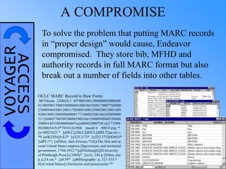 VOYAGERACCESS A COMPROMISE
To solve the problem that putting MARC records
in “proper design” would cause, Endeavor
compromised. They store bib, MFHD and
authority records in full MARC format but also
break out a number of fields into other tables.
OCLC MARC Record in Raw Form:
00734cam 22002411 45*0001001300000003000600
01300500170001900800410003601000170007704000
23000940430012001170500016001290820013001450
92001900158049000900177100002500186245009800
21126000570030930000390036635000090040550400
3000414651004800444*ocm00442080*OCoLC*1994
0620065418.0*701012s1968 pauab b 000 0 eng *
‡a 68021623 * ‡aDLC‡cDLC‡dOCL‡dIPL*‡an-us---
*0 ‡aJK2556‡b.E2* ‡a325.3/73* ‡a325.373‡bEb61f*
‡aIPL1*1 ‡aEblen, Jack Ericson.*14‡aThe first and se
cond United States empires;‡bgovernors and territorial
government, 1784-1912.*‡a[Pittsburgh]‡bUniversity
of Pittsburgh Press‡c[1968]* ‡aviii, 344 p.‡billus.,ma
p.‡c24 cm.* ‡a8.95* ‡aBibliography: p. 321-333.*
0‡aUnited States‡xTerritories and possessions.**
 
