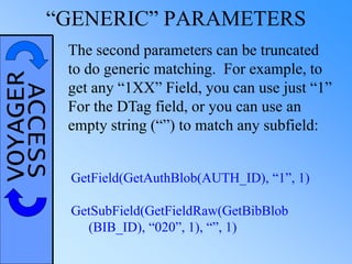VOYAGERACCESS“GENERIC” PARAMETERS
The second parameters can be truncated
to do generic matching. For example, to
get any “1XX” Field, you can use just “1”
For the DTag field, or you can use an
empty string (“”) to match any subfield:
GetField(GetAuthBlob(AUTH_ID), “1”, 1)
GetSubField(GetFieldRaw(GetBibBlob
(BIB_ID), “020”, 1), “”, 1)
 
