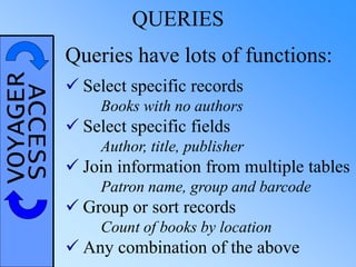 VOYAGERACCESS QUERIES
Queries have lots of functions:
 Select specific records
Books with no authors
 Select specific fields
Author, title, publisher
 Join information from multiple tables
Patron name, group and barcode
 Group or sort records
Count of books by location
 Any combination of the above
 