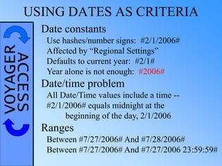 VOYAGERACCESSUSING DATES AS CRITERIA
Date constants
Use hashes/number signs: #2/1/2006#
Affected by “Regional Settings”
Defaults to current year: #2/1#
Year alone is not enough: #2006#
Date/time problem
All Date/Time values include a time --
#2/1/2006# equals midnight at the
beginning of the day, 2/1/2006
Ranges
Between #7/27/2006# And #7/28/2006#
Between #7/27/2006# And #7/27/2006 23:59:59#
 