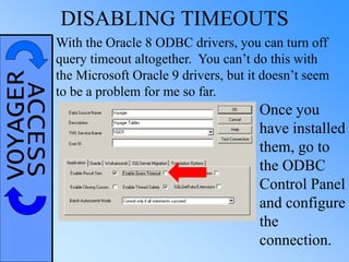 VOYAGERACCESS DISABLING TIMEOUTS
With the Oracle 8 ODBC drivers, you can turn off
query timeout altogether. You can’t do this with
the Microsoft Oracle 9 drivers, but it doesn’t seem
to be a problem for me so far.
Once you
have installed
them, go to
the ODBC
Control Panel
and configure
the
connection.
 