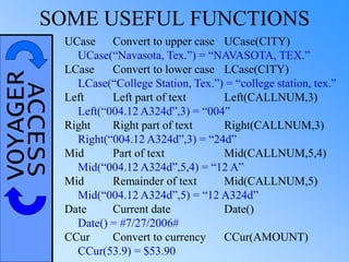 VOYAGERACCESSSOME USEFUL FUNCTIONS
UCase Convert to upper case UCase(CITY)
UCase(“Navasota, Tex.”) = “NAVASOTA, TEX.”
LCase Convert to lower case LCase(CITY)
LCase(“College Station, Tex.”) = “college station, tex.”
Left Left part of text Left(CALLNUM,3)
Left(“004.12 A324d”,3) = “004”
Right Right part of text Right(CALLNUM,3)
Right(“004.12 A324d”,3) = “24d”
Mid Part of text Mid(CALLNUM,5,4)
Mid(“004.12 A324d”,5,4) = “12 A”
Mid Remainder of text Mid(CALLNUM,5)
Mid(“004.12 A324d”,5) = “12 A324d”
Date Current date Date()
Date() = #7/27/2006#
CCur Convert to currency CCur(AMOUNT)
CCur(53.9) = $53.90
 