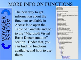 VOYAGERACCESSMORE INFO ON FUNCTIONS
The best way to get
information about the
functions available in
Access is to open the
Table of Contents and go
to the “Microsoft Visual
Basic Documentation”
section. Under that, you
can find the functions
available, and how to use
them.
 
