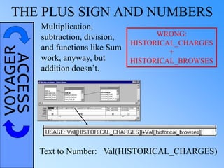 VOYAGERACCESSTHE PLUS SIGN AND NUMBERS
Text to Number: Val(HISTORICAL_CHARGES)
WRONG:
HISTORICAL_CHARGES
+
HISTORICAL_BROWSES
Multiplication,
subtraction, division,
and functions like Sum
work, anyway, but
addition doesn’t.
 