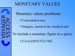 VOYAGERACCESS MONETARY VALUES
Monetary values problems:
Converted to text
Integers, stored in the smallest unit
To include a monetary figure in a query:
CCur([AMOUNT]/100)
 