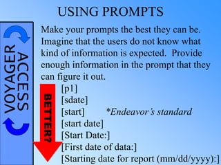 VOYAGERACCESS USING PROMPTS
Make your prompts the best they can be.
Imagine that the users do not know what
kind of information is expected. Provide
enough information in the prompt that they
can figure it out.
[p1]
[sdate]
[start] *Endeavor’s standard
[start date]
[Start Date:]
[First date of data:]
[Starting date for report (mm/dd/yyyy):]
BETTER?
 