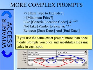 VOYAGERACCESSMORE COMPLEX PROMPTS
<> [Item Type to Exclude?]
> [Minimum Price?]
Like [Generic Location Code:] & “*”
Not Like [Vendor to Skip] & “*”
Between [Start Date:] And [End Date:]
If you use the same exact prompt more than once,
it only prompts you once and substitutes the same
value in each spot.
 