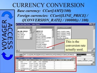 VOYAGERACCESSCURRENCY CONVERSION
Foreign currencies: CCur(([LINE_PRICE] /
([CONVERSION_RATE] / 100000)) / 100)
This is the
conversion rate
actually used.
Base currency: CCur([AMT]/100)
 