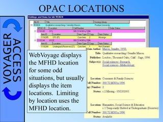 VOYAGERACCESS OPAC LOCATIONS
WebVoyage displays
the MFHD location
for some odd
situations, but usually
displays the item
locations. Limiting
by location uses the
MFHD location.
 