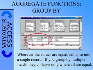VOYAGERACCESSAGGREGATE FUNCTIONS:
GROUP BY
Wherever the values are equal, collapse into
a single record. If you group by multiple
fields, they collapse only where all are equal.
 