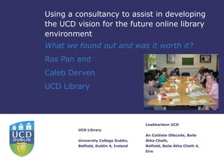 Using a consultancy to assist in developing
the UCD vision for the future online library
environment
What we found out and was it worth it?
Ros Pan and
Caleb Derven
UCD Library



                                       Leabharlann UCD
         UCD Library
                                       An Coláiste Ollscoile, Baile
         University College Dublin,    Átha Cliath,
         Belfield, Dublin 4, Ireland   Belfield, Baile Átha Cliath 4,
                                       Eire
 