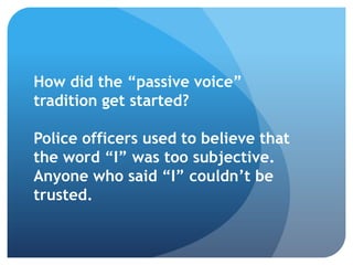 How did the “passive voice”
tradition get started?
Police officers used to believe that
the word “I” was too subjective.
Anyone who said “I” couldn’t be
trusted.
 