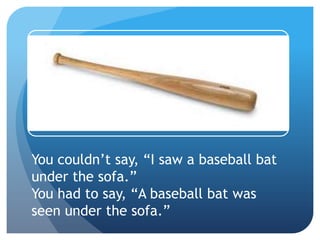 You couldn’t say, “I saw a baseball bat
under the sofa.”
You had to say, “A baseball bat was
seen under the sofa.”
 