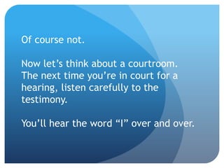 Of course not.
Now let’s think about a courtroom.
The next time you’re in court for a
hearing, listen carefully to the
testimony.
You’ll hear the word “I” over and over.
 