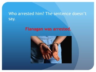 Who arrested him? The sentence doesn’t
say.
Flanagan was arrested.
 