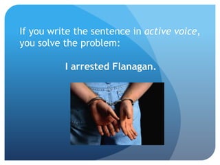 If you write the sentence in active voice,
you solve the problem:
I arrested Flanagan.
 