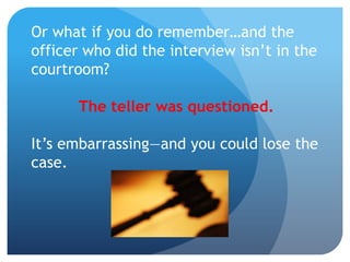 Or what if you do remember…and the
officer who did the interview isn’t in the
courtroom?
The teller was questioned.
It’s embarrassing—and you could lose the
case.
 