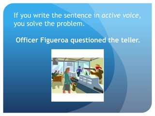 If you write the sentence in active voice,
you solve the problem.
Officer Figueroa questioned the teller.
 