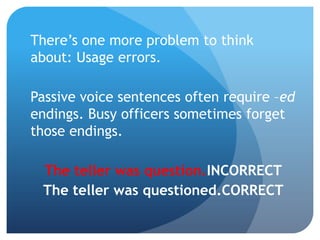 There’s one more problem to think
about: Usage errors.
Passive voice sentences often require –ed
endings. Busy officers sometimes forget
those endings.
The teller was question. INCORRECT
The teller was questioned. CORRECT
 