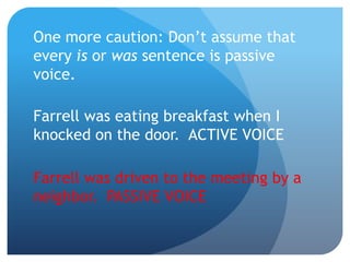 One more caution: Don’t assume that
every is or was sentence is passive
voice.
Farrell was eating breakfast when I
knocked on the door. ACTIVE VOICE
Farrell was driven to the meeting by a
neighbor. PASSIVE VOICE
 