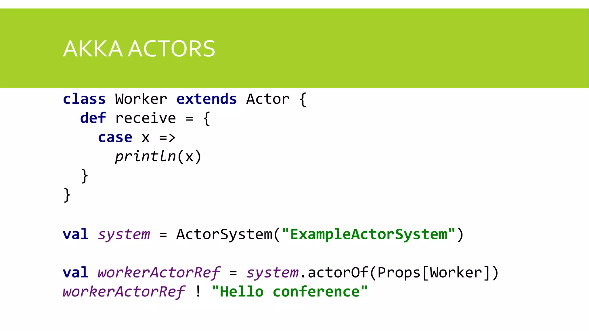 AKKA ACTORS
class Worker extends Actor {
def receive = {
case x =>
println(x)
}
}
val system = ActorSystem("ExampleActorSystem")
val workerActorRef = system.actorOf(Props[Worker])
workerActorRef ! "Hello conference"
 