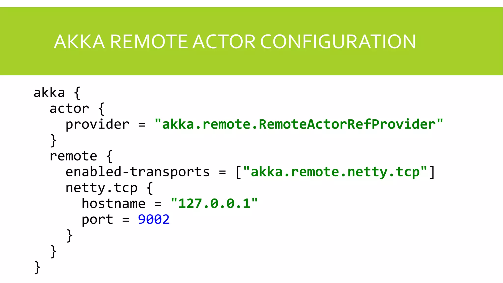 AKKA REMOTE ACTOR CONFIGURATION
akka {
actor {
provider = "akka.remote.RemoteActorRefProvider"
}
remote {
enabled-transports = ["akka.remote.netty.tcp"]
netty.tcp {
hostname = "127.0.0.1"
port = 9002
}
}
}
 
