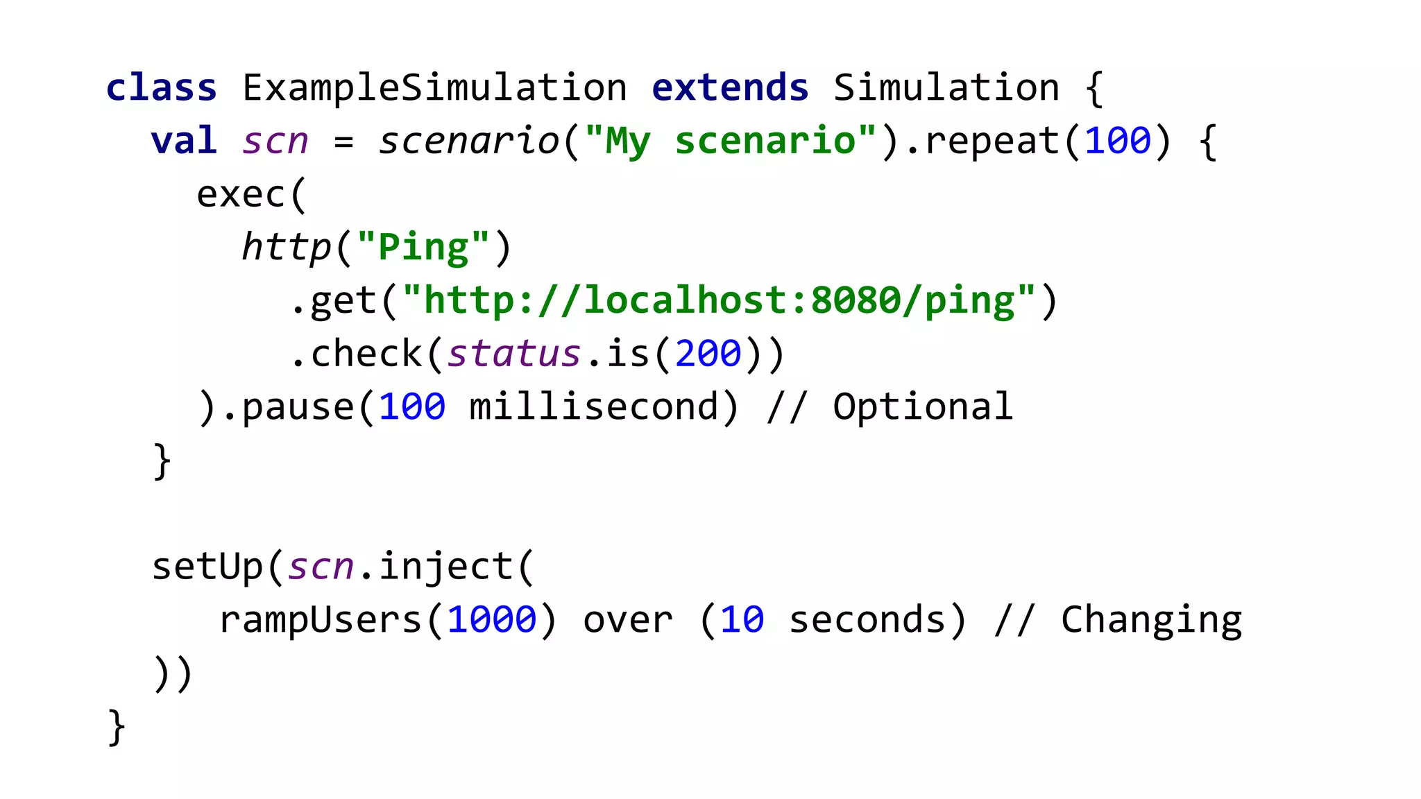 class ExampleSimulation extends Simulation {
val scn = scenario("My scenario").repeat(100) {
exec(
http("Ping")
.get("http://localhost:8080/ping")
.check(status.is(200))
).pause(100 millisecond) // Optional
}
setUp(scn.inject(
rampUsers(1000) over (10 seconds) // Changing
))
}
 