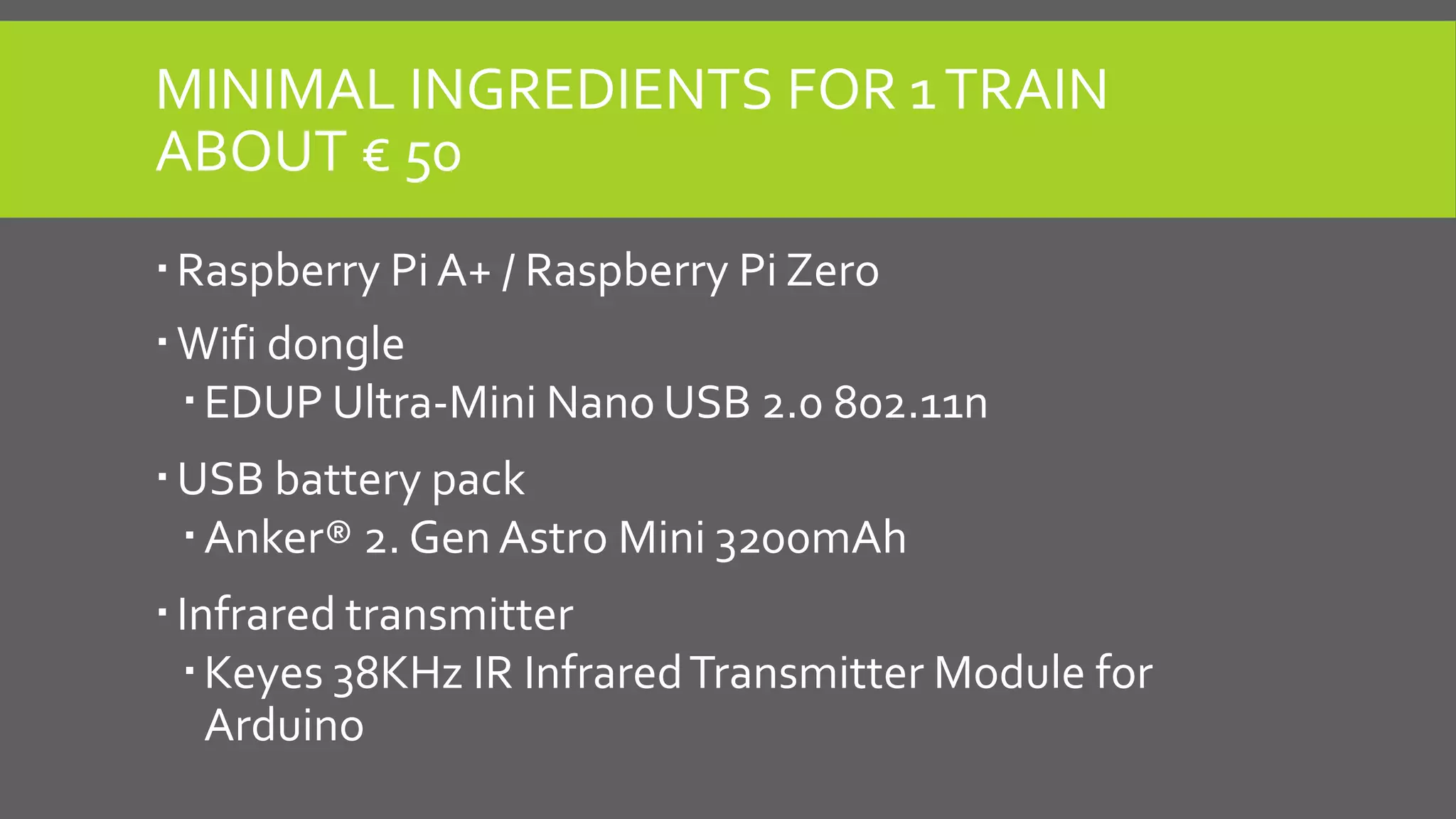 MINIMAL INGREDIENTS FOR 1TRAIN
ABOUT € 50
Raspberry Pi A+ / Raspberry Pi Zero
Wifi dongle
EDUP Ultra-Mini Nano USB 2.0 802.11n
USB battery pack
Anker® 2. Gen Astro Mini 3200mAh
Infrared transmitter
Keyes 38KHz IR InfraredTransmitter Module for
Arduino
 