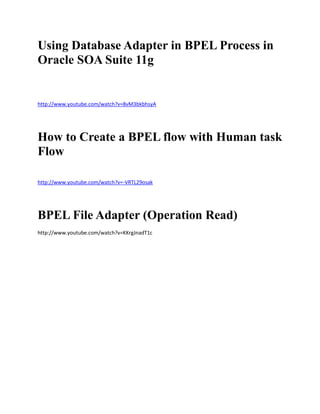 Using Database Adapter in BPEL Process in
Oracle SOA Suite 11g


http://www.youtube.com/watch?v=8vM3bkbhsyA




How to Create a BPEL flow with Human task
Flow

http://www.youtube.com/watch?v=-VRTL29osak




BPEL File Adapter (Operation Read)
http://www.youtube.com/watch?v=KKrgJnadT1c
 