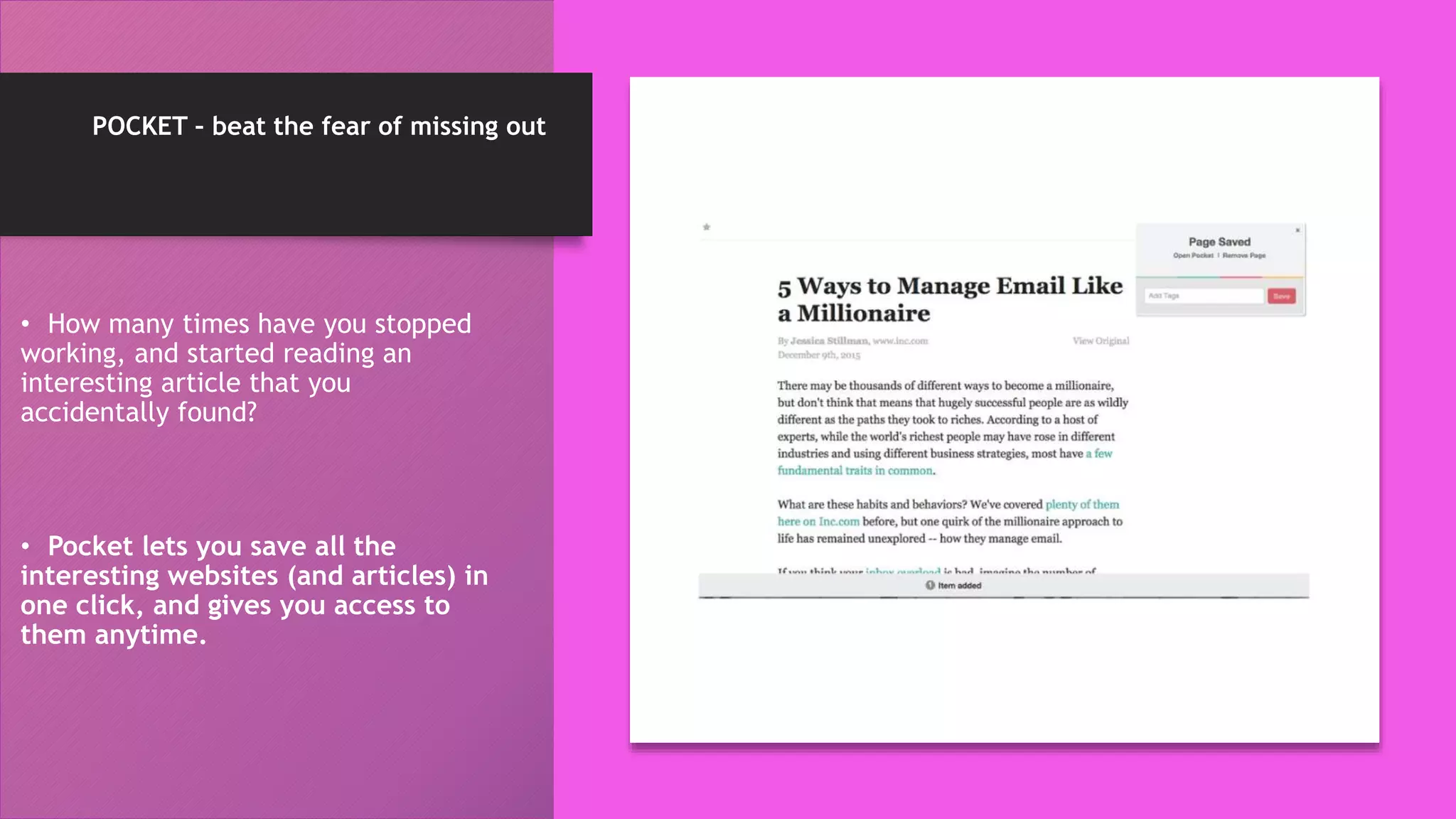 POCKET – beat the fear of missing out
• How many times have you stopped
working, and started reading an
interesting article that you
accidentally found?
• Pocket lets you save all the
interesting websites (and articles) in
one click, and gives you access to
them anytime.
 