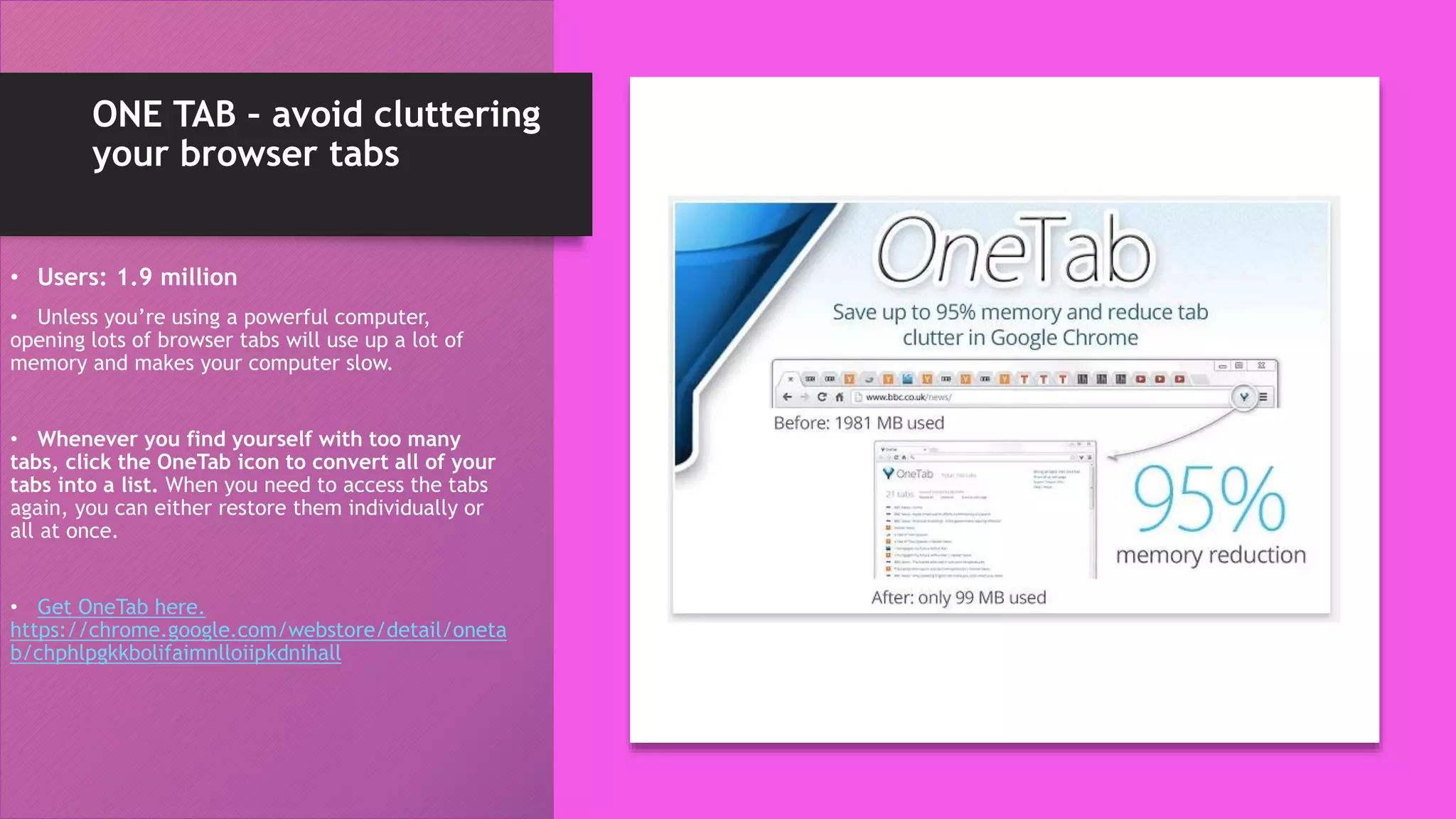 ONE TAB – avoid cluttering
your browser tabs
• Users: 1.9 million
• Unless you’re using a powerful computer,
opening lots of browser tabs will use up a lot of
memory and makes your computer slow.
• Whenever you find yourself with too many
tabs, click the OneTab icon to convert all of your
tabs into a list. When you need to access the tabs
again, you can either restore them individually or
all at once.
• Get OneTab here.
https://chrome.google.com/webstore/detail/oneta
b/chphlpgkkbolifaimnlloiipkdnihall
 