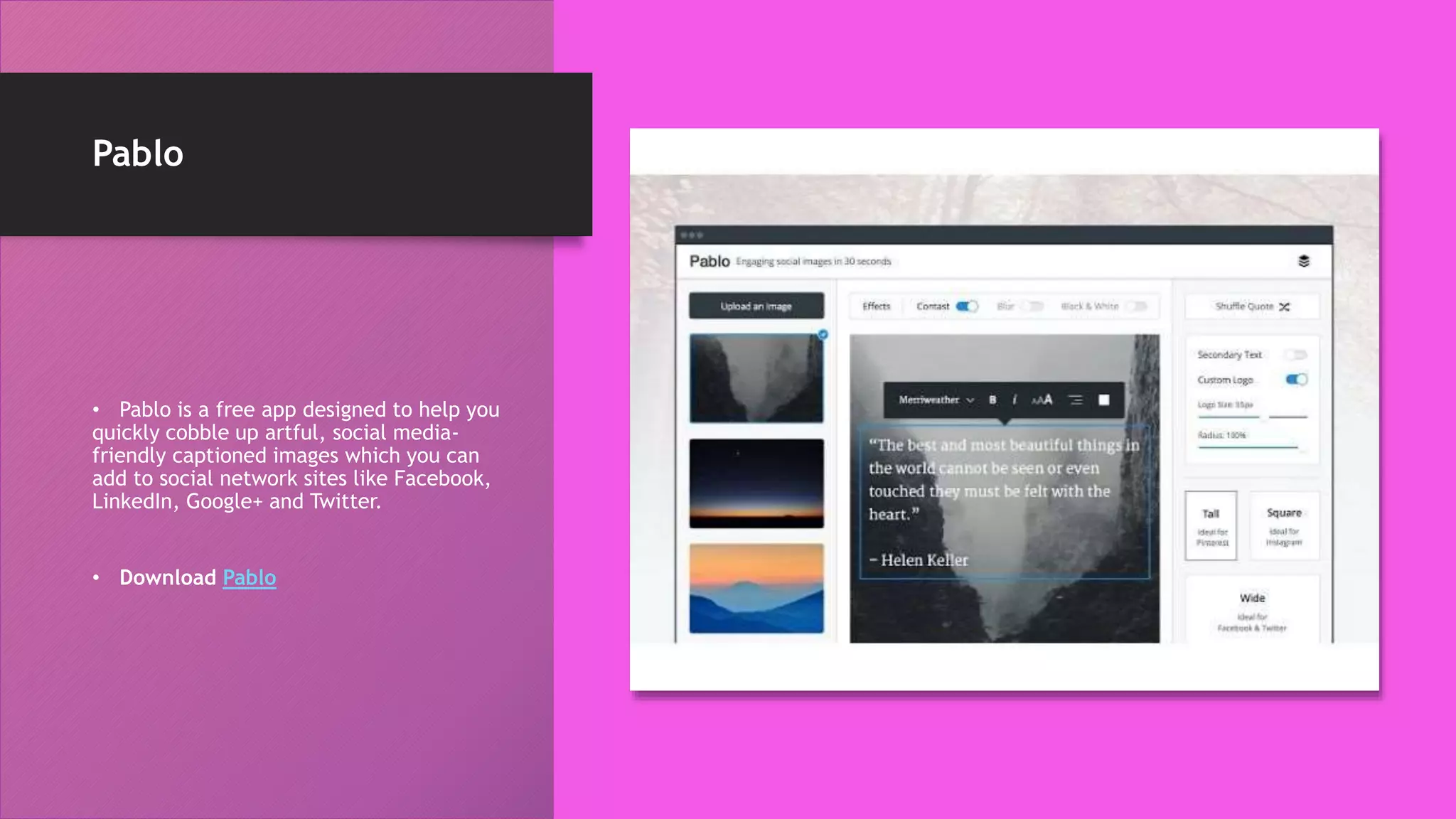 Pablo
• Pablo is a free app designed to help you
quickly cobble up artful, social media-
friendly captioned images which you can
add to social network sites like Facebook,
LinkedIn, Google+ and Twitter.
• Download Pablo
 