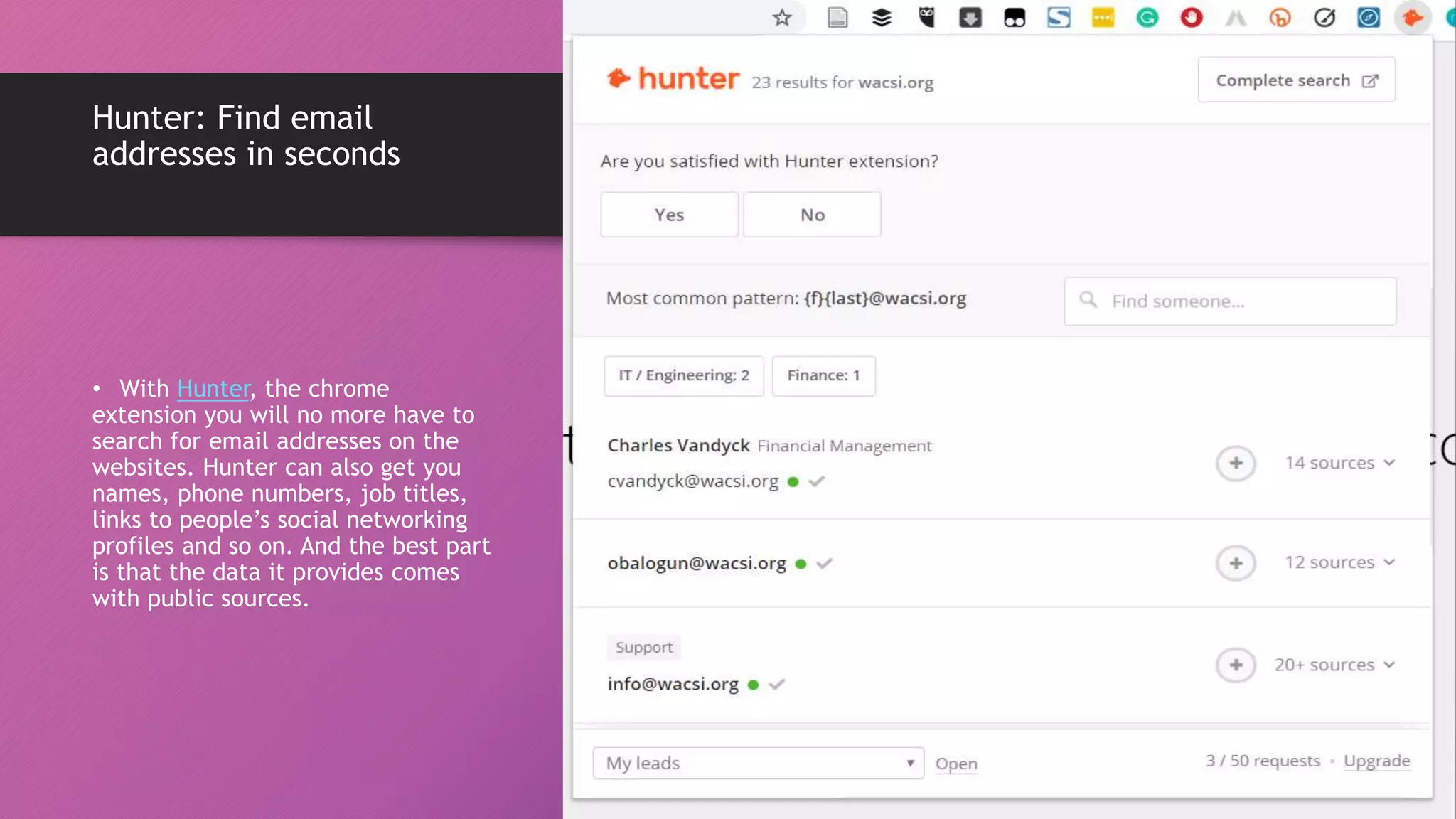 Hunter: Find email
addresses in seconds
• With Hunter, the chrome
extension you will no more have to
search for email addresses on the
websites. Hunter can also get you
names, phone numbers, job titles,
links to people’s social networking
profiles and so on. And the best part
is that the data it provides comes
with public sources.
 