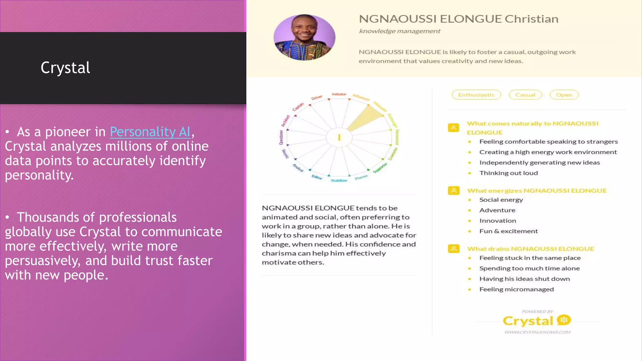 Crystal
• As a pioneer in Personality AI,
Crystal analyzes millions of online
data points to accurately identify
personality.
• Thousands of professionals
globally use Crystal to communicate
more effectively, write more
persuasively, and build trust faster
with new people.
 