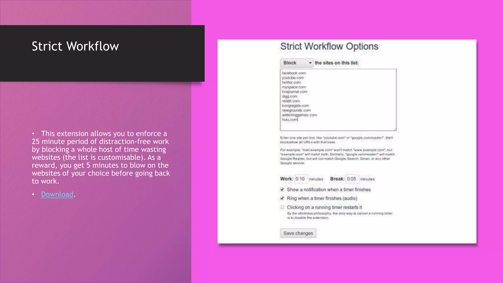 Strict Workflow
• This extension allows you to enforce a
25 minute period of distraction-free work
by blocking a whole host of time wasting
websites (the list is customisable). As a
reward, you get 5 minutes to blow on the
websites of your choice before going back
to work.
• Download.
 