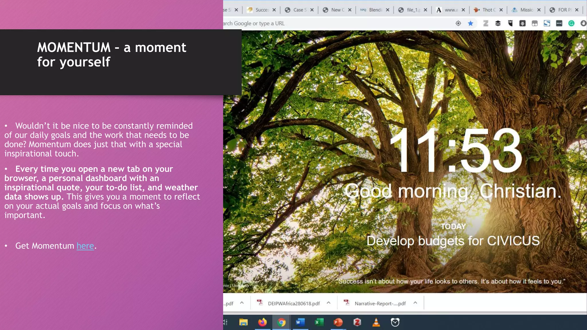 MOMENTUM – a moment
for yourself
• Wouldn’t it be nice to be constantly reminded
of our daily goals and the work that needs to be
done? Momentum does just that with a special
inspirational touch.
• Every time you open a new tab on your
browser, a personal dashboard with an
inspirational quote, your to-do list, and weather
data shows up. This gives you a moment to reflect
on your actual goals and focus on what’s
important.
• Get Momentum here.
 