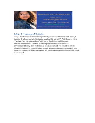 Using a Developmental Checklist
Using a Developmental ChecklistUsing a Developmental ChecklistPermalink: https://
/using-a-developmental-checklist/After watching this weekâ€™s Web Resource video,
“Two Year Olds Playing with Toys ,” pick one of the children and fill out the
attached developmental checklist .What did you learn about this childâ€™s
development?Identify other performance-based assessments you would you like to
complete. Explain why you selected the specific assessments and in what instance you
would use these.What are the advantages and disadvantages of using performance-based
assessments?
 