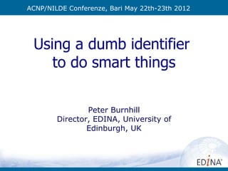 ACNP/NILDE Conferenze, Bari May 22th-23th 2012




 Using a dumb identifier
    to do smart things

                Peter Burnhill
        Director, EDINA, University of
                Edinburgh, UK
 