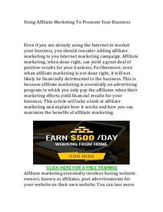 Using	Affiliate	Marketing	To	Promote	Your	Business	
	
	
	
Even	if	you	are	already	using	the	Internet	to	market	
your	business,	you	should	consider	adding	affiliate	
marketing	to	you	Internet	marketing	campaign.	Affiliate	
marketing,	when	done	right,	can	yield	a	great	deal	of	
positive	results	for	your	business.	Furthermore,	even	
when	affiliate	marketing	is	not	done	right,	it	will	not	
likely	be	financially	detrimental	to	the	business.	This	is	
because	affiliate	marketing	is	essentially	an	advertising	
program	in	which	you	only	pay	the	affiliates	when	their	
marketing	efforts	yield	financial	results	for	your	
business.	This	article	will	take	a	look	at	affiliate	
marketing	and	explain	how	it	works	and	how	you	can	
maximize	the	benefits	of	affiliate	marketing.		
	
	
	
Affiliate	marketing	essentially	involves	having	website	
owners,	known	as	affiliates,	post	advertisements	for	
your	website	on	their	own	website.	You	can	lear	more	
CLICK HERE FOR A FREE TRAINING
 