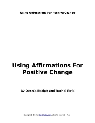 Using Affirmations For Positive Change




Using Affirmations For
   Positive Change


  By Dennis Becker and Rachel Rofe




    Copyright © 2010 by Earn1KaDay.com, all rights reserved – Page 1
 